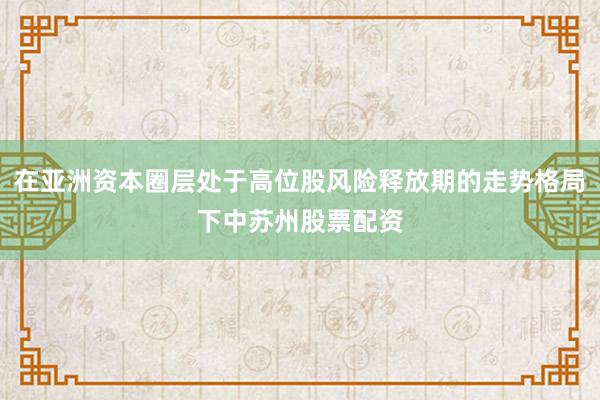 在亚洲资本圈层处于高位股风险释放期的走势格局下中苏州股票配资