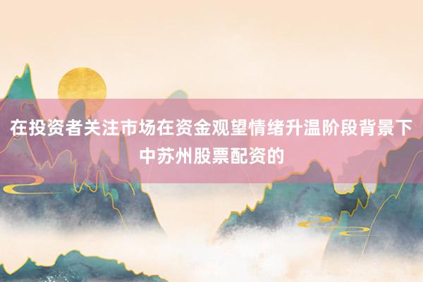 在投资者关注市场在资金观望情绪升温阶段背景下中苏州股票配资的