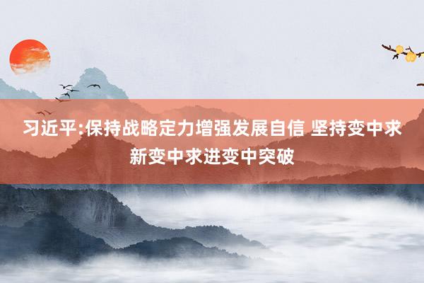 习近平:保持战略定力增强发展自信 坚持变中求新变中求进变中突破