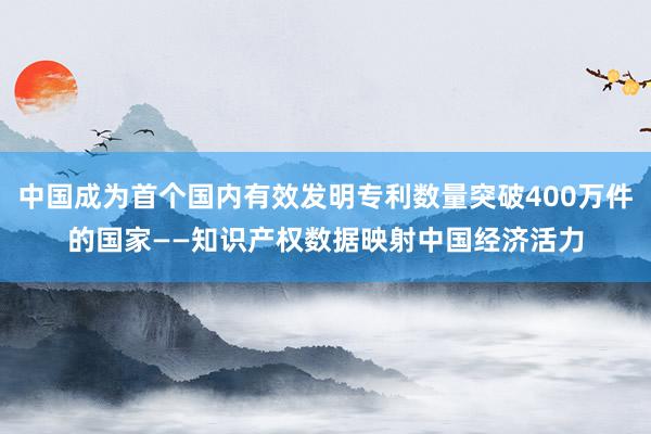 中国成为首个国内有效发明专利数量突破400万件的国家——知识产权数据映射中国经济活力