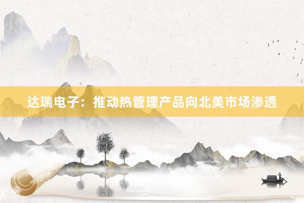 达瑞电子：推动热管理产品向北美市场渗透