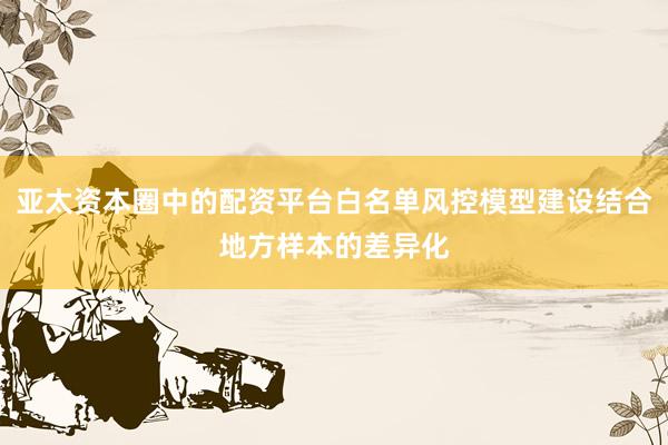 亚太资本圈中的配资平台白名单风控模型建设结合地方样本的差异化