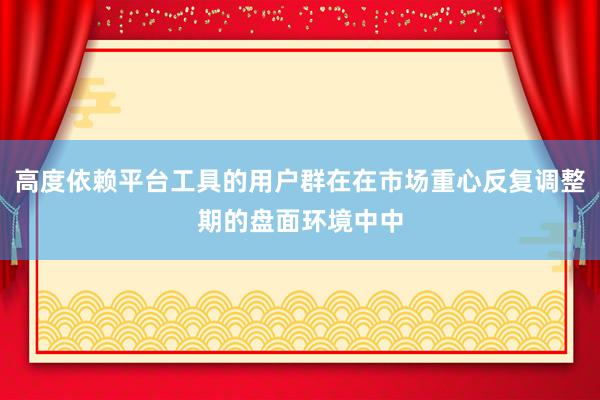 高度依赖平台工具的用户群在在市场重心反复调整期的盘面环境中中