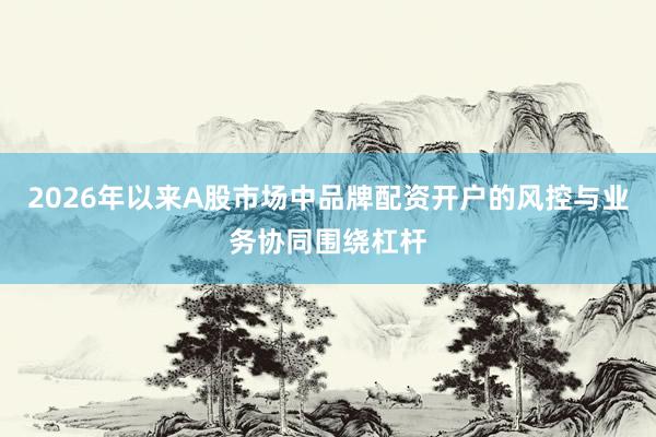 2026年以来A股市场中品牌配资开户的风控与业务协同围绕杠杆
