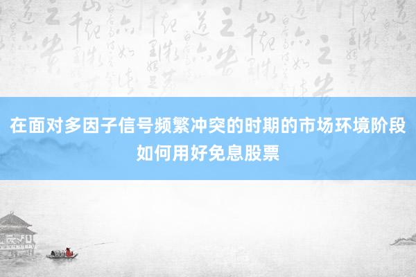 在面对多因子信号频繁冲突的时期的市场环境阶段如何用好免息股票