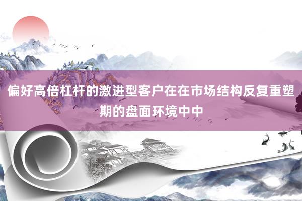 偏好高倍杠杆的激进型客户在在市场结构反复重塑期的盘面环境中中