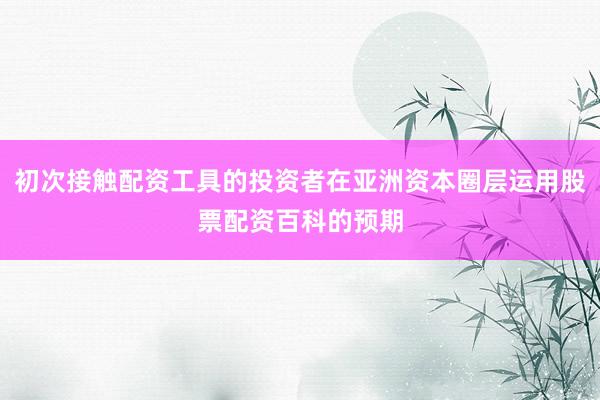 初次接触配资工具的投资者在亚洲资本圈层运用股票配资百科的预期
