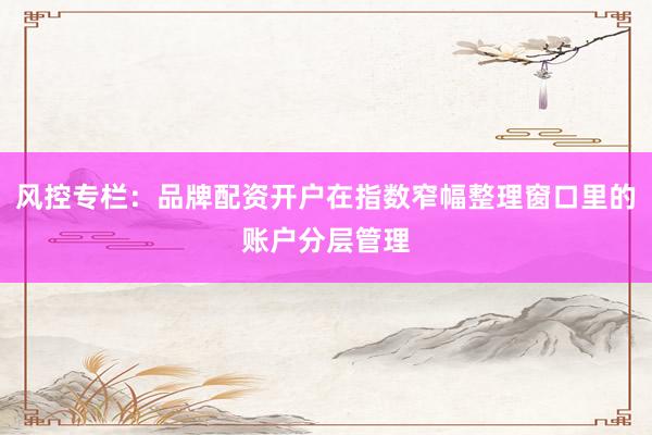 风控专栏：品牌配资开户在指数窄幅整理窗口里的账户分层管理