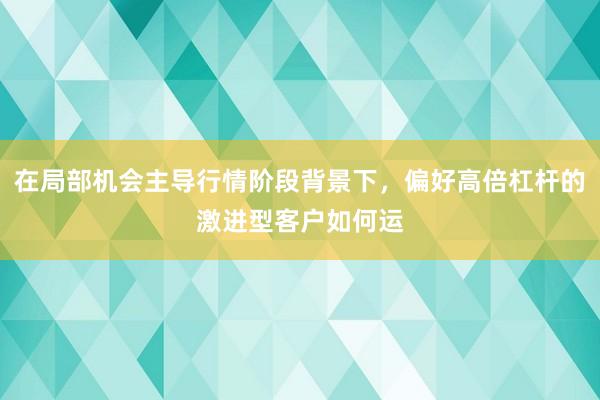 在局部机会主导行情阶段背景下，偏好高倍杠杆的激进型客户如何运