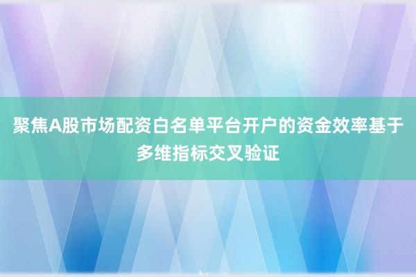聚焦A股市场配资白名单平台开户的资金效率基于多维指标交叉验证