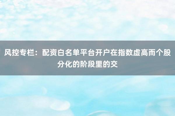 风控专栏：配资白名单平台开户在指数虚高而个股分化的阶段里的交