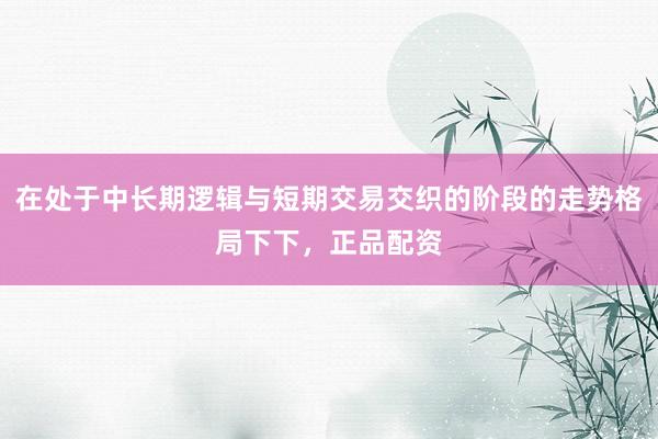 在处于中长期逻辑与短期交易交织的阶段的走势格局下下，正品配资