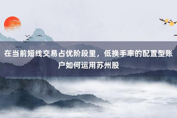 在当前短线交易占优阶段里，低换手率的配置型账户如何运用苏州股