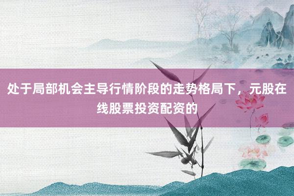 处于局部机会主导行情阶段的走势格局下，元股在线股票投资配资的