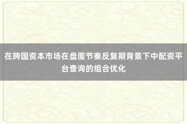 在跨国资本市场在盘面节奏反复期背景下中配资平台查询的组合优化