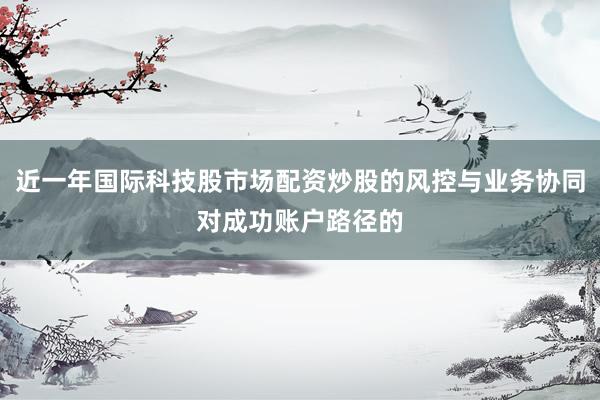 近一年国际科技股市场配资炒股的风控与业务协同对成功账户路径的