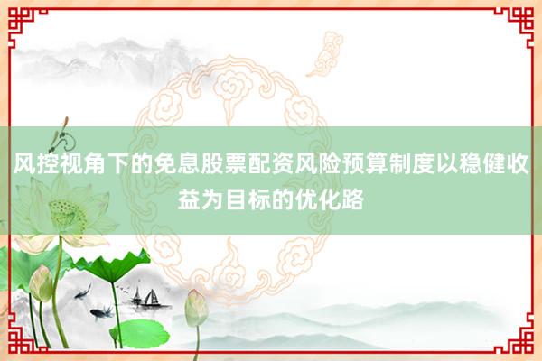 风控视角下的免息股票配资风险预算制度以稳健收益为目标的优化路