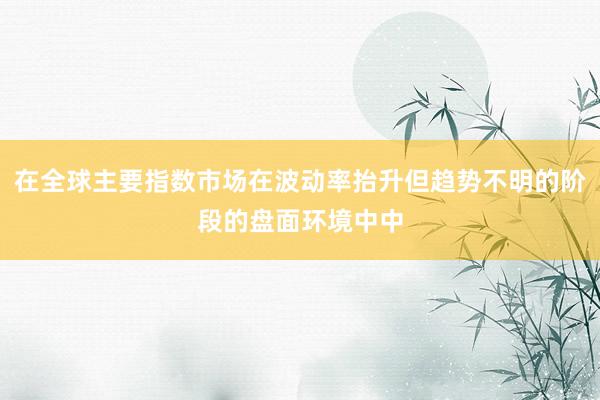在全球主要指数市场在波动率抬升但趋势不明的阶段的盘面环境中中