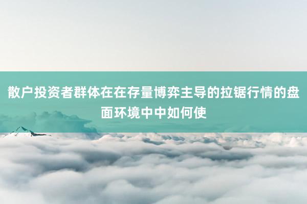 散户投资者群体在在存量博弈主导的拉锯行情的盘面环境中中如何使