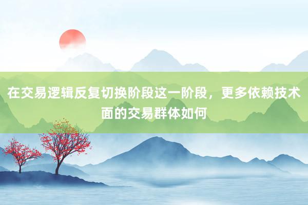 在交易逻辑反复切换阶段这一阶段，更多依赖技术面的交易群体如何