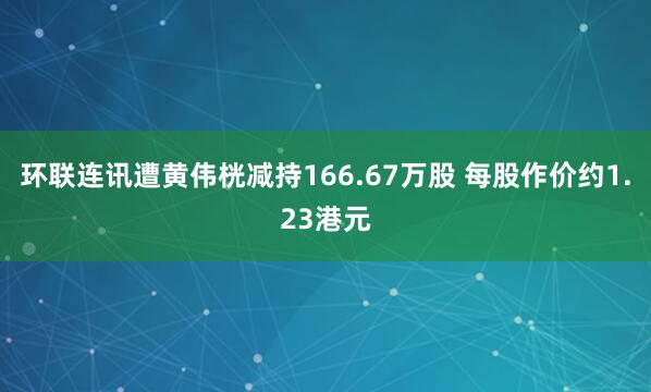 环联连讯遭黄伟桄减持166.67万股 每股作价约1.23港元