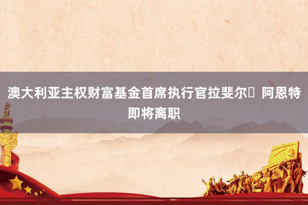 澳大利亚主权财富基金首席执行官拉斐尔・阿恩特即将离职
