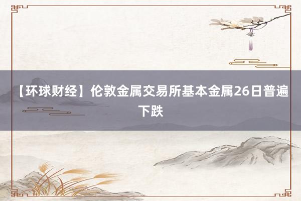【环球财经】伦敦金属交易所基本金属26日普遍下跌