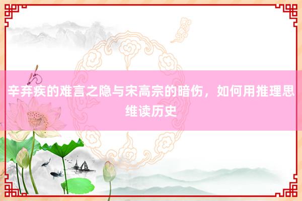 辛弃疾的难言之隐与宋高宗的暗伤，如何用推理思维读历史