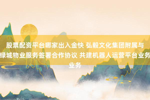 股票配资平台哪家出入金快 弘毅文化集团附属与绿城物业服务签署合作协议 共建机器人运营平台业务