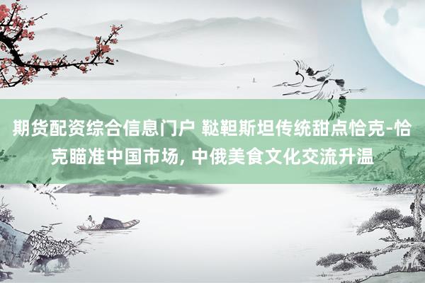 期货配资综合信息门户 鞑靼斯坦传统甜点恰克-恰克瞄准中国市场, 中俄美食文化交流升温