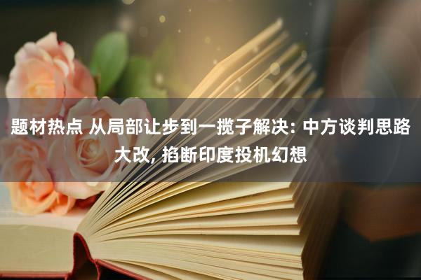 题材热点 从局部让步到一揽子解决: 中方谈判思路大改, 掐断印度投机幻想