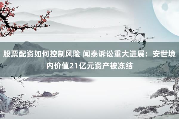 股票配资如何控制风险 闻泰诉讼重大进展：安世境内价值21亿元资产被冻结