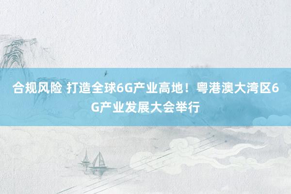 合规风险 打造全球6G产业高地！粤港澳大湾区6G产业发展大会举行