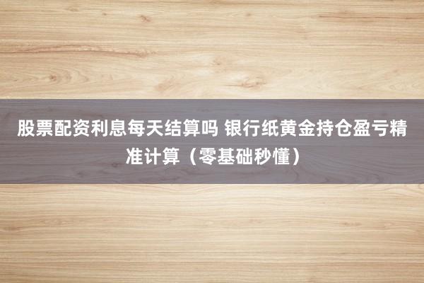 股票配资利息每天结算吗 银行纸黄金持仓盈亏精准计算（零基础秒懂）