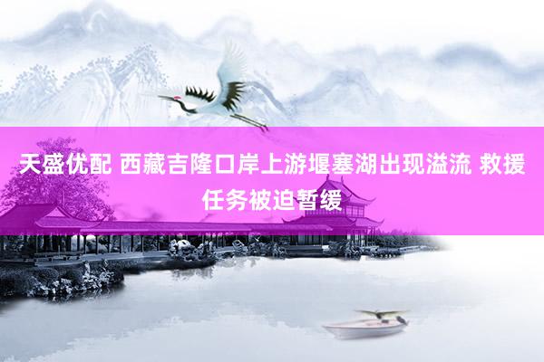 天盛优配 西藏吉隆口岸上游堰塞湖出现溢流 救援任务被迫暂缓