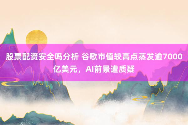 股票配资安全吗分析 谷歌市值较高点蒸发逾7000亿美元，AI前景遭质疑