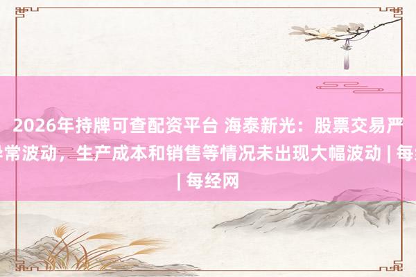 2026年持牌可查配资平台 海泰新光：股票交易严重异常波动，生产成本和销售等情况未出现大幅波动 | 每经网