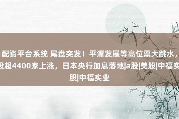 配资平台系统 尾盘突发！平潭发展等高位票大跳水，A股超4400家上涨，日本央行加息落地|a股|美股|中福实业