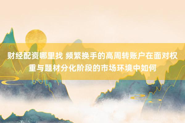 财经配资哪里找 频繁换手的高周转账户在面对权重与题材分化阶段的市场环境中如何