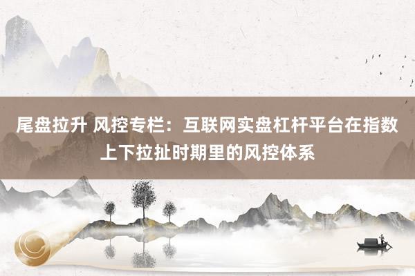 尾盘拉升 风控专栏：互联网实盘杠杆平台在指数上下拉扯时期里的风控体系