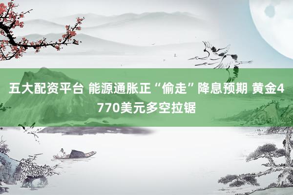 五大配资平台 能源通胀正“偷走”降息预期 黄金4770美元多空拉锯