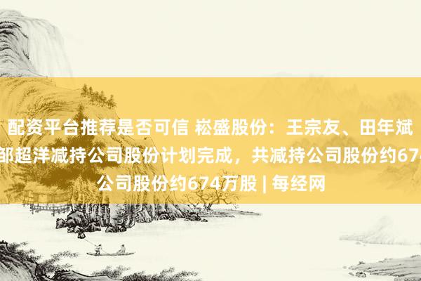 配资平台推荐是否可信 崧盛股份：王宗友、田年斌、崧盛投资、邹超洋减持公司股份计划完成，共减持公司股份约674万股 | 每经网