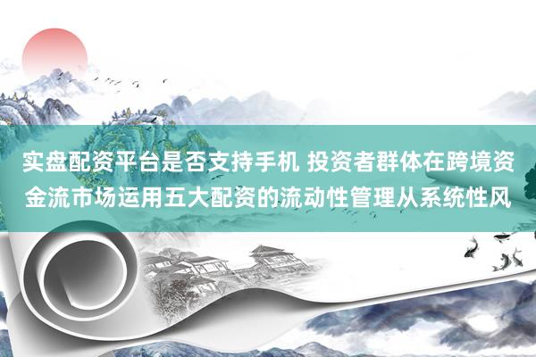 实盘配资平台是否支持手机 投资者群体在跨境资金流市场运用五大配资的流动性管理从系统性风