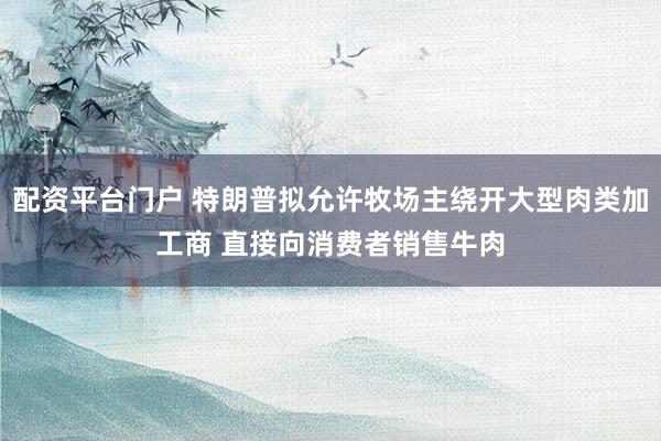 配资平台门户 特朗普拟允许牧场主绕开大型肉类加工商 直接向消费者销售牛肉