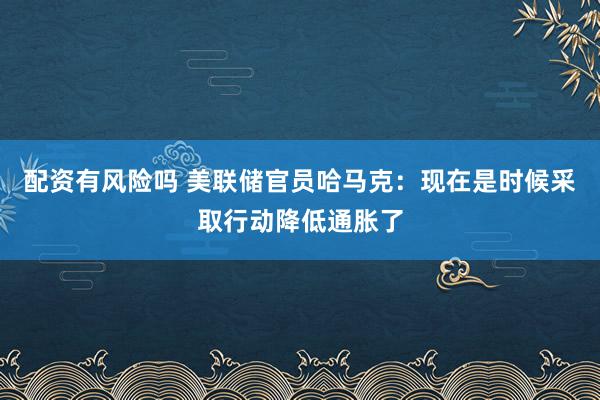 配资有风险吗 美联储官员哈马克：现在是时候采取行动降低通胀了