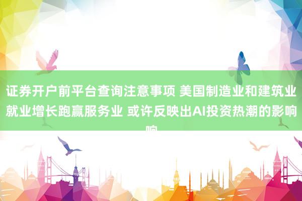 证券开户前平台查询注意事项 美国制造业和建筑业就业增长跑赢服务业 或许反映出AI投资热潮的影响