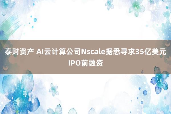 泰财资产 AI云计算公司Nscale据悉寻求35亿美元IPO前融资