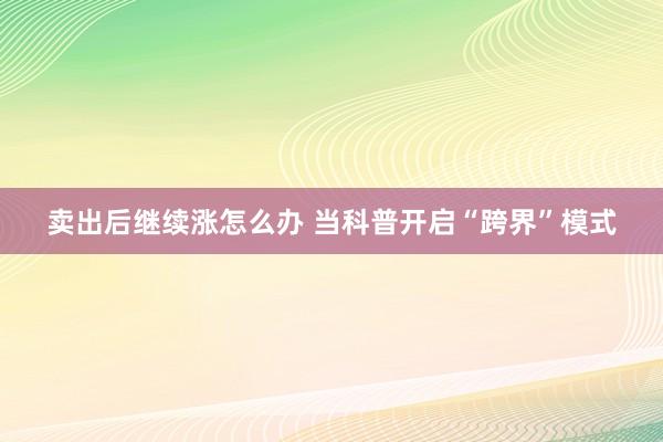 卖出后继续涨怎么办 当科普开启“跨界”模式