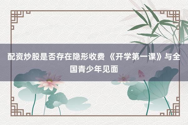 配资炒股是否存在隐形收费 《开学第一课》与全国青少年见面