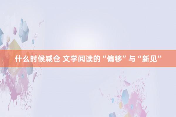 什么时候减仓 文学阅读的“偏移”与“新见”